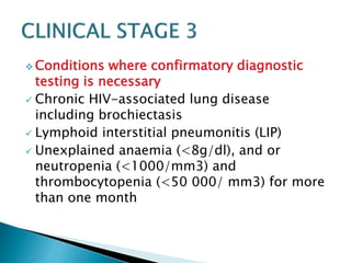 Conditions where confirmatory diagnostic 
testing is necessary 
 Chronic HIV-associated lung disease 
including brochiectasis 
 Lymphoid interstitial pneumonitis (LIP) 
 Unexplained anaemia (<8g/dl), and or 
neutropenia (<1000/mm3) and 
thrombocytopenia (<50 000/ mm3) for more 
than one month 
 