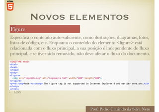 Figure
Prof. Pedro Clarindo da Silva Neto
Especifica o conteúdo auto-suficiente, como ilustrações, diagramas, fotos,
listas de código, etc. Enquanto o conteúdo do elemento <figure> está
relacionada com o fluxo principal, a sua posição é independente do fluxo
principal, e se tiver sido removido, não deve afetar o fluxo do documento.
Novos elementos
• MDN
 