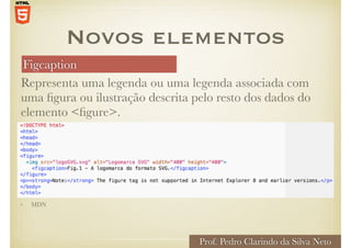 Figcaption
Prof. Pedro Clarindo da Silva Neto
Representa uma legenda ou uma legenda associada com
uma figura ou ilustração descrita pelo resto dos dados do
elemento <figure>.
Novos elementos
• MDN
 