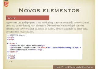 Footer
Prof. Pedro Clarindo da Silva Neto
representa um rodapé para o seu sectioning content (conteúdo de seção) mais
próximo ou sectioning root elemento. Normalmente um rodapé contém
informações sobre o autor da seção de dados, direitos autorais ou links para
documentos relacionados.
Novos elementos
• W3C
 