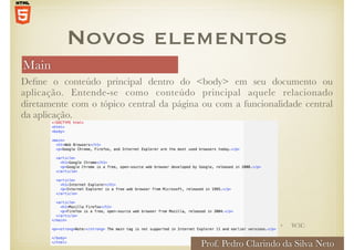 Main
Define o conteúdo principal dentro do <body> em seu documento ou
aplicação. Entende-se como conteúdo principal aquele relacionado
diretamente com o tópico central da página ou com a funcionalidade central
da aplicação.
Novos elementos
• W3C
Prof. Pedro Clarindo da Silva Neto
 