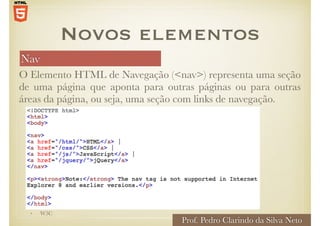 Nav
O Elemento HTML de Navegação (<nav>) representa uma seção
de uma página que aponta para outras páginas ou para outras
áreas da página, ou seja, uma seção com links de navegação.
Novos elementos
• W3C
Prof. Pedro Clarindo da Silva Neto
 