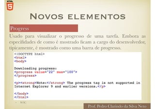 Progress
Usado para visualizar o progresso de uma tarefa. Embora as
especifidades de como é mostrado ficam a cargo do desenvolvedor,
tipicamente, é mostrado como uma barra de progresso.
Novos elementos
• W3C
Prof. Pedro Clarindo da Silva Neto
 