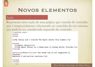 Aside
Prof. Pedro Clarindo da Silva Neto
• W3C
Representa uma seção de uma página que consiste de conteúdo
que é tangencialmente relacionado ao conteúdo do seu entorno,
que poderia ser considerado separado do conteúdo.
Novos elementos
 