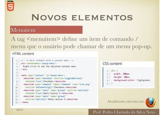 Menuitem
Prof. Pedro Clarindo da Silva Neto
• MDN
A tag <menuitem> define um item de comando /
menu que o usuário pode chamar de um menu pop-up.
Novos elementos
Atualmente executa em:
 
