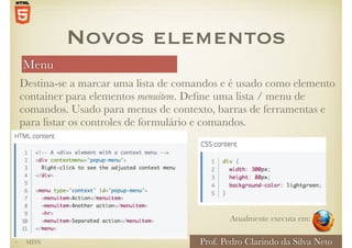 Menu
Prof. Pedro Clarindo da Silva Neto
Destina-se a marcar uma lista de comandos e é usado como elemento
container para elementos menuitem. Define uma lista / menu de
comandos. Usado para menus de contexto, barras de ferramentas e
para listar os controles de formulário e comandos.
Novos elementos
Atualmente executa em:
• MDN
 