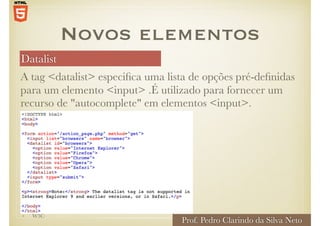 Datalist
Prof. Pedro Clarindo da Silva Neto
A tag <datalist> especifica uma lista de opções pré-definidas
para um elemento <input> .É utilizado para fornecer um
recurso de "autocomplete" em elementos <input>.
Novos elementos
• W3C
 