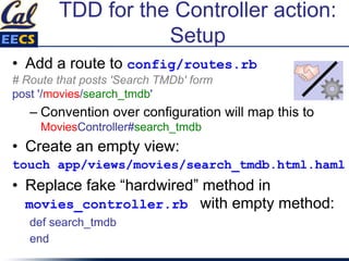 TDD for the Controller action:
Setup
• Add a route to config/routes.rb
# Route that posts 'Search TMDb' form
post '/movies/search_tmdb'
– Convention over configuration will map this to
MoviesController#search_tmdb
• Create an empty view:
touch app/views/movies/search_tmdb.html.haml
• Replace fake “hardwired” method in
movies_controller.rb with empty method:
def search_tmdb
end
 