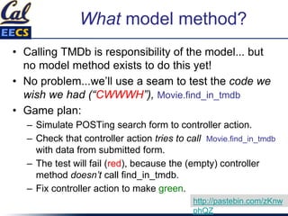 What model method?
• Calling TMDb is responsibility of the model... but
no model method exists to do this yet!
• No problem...we’ll use a seam to test the code we
wish we had (“CWWWH”), Movie.find_in_tmdb
• Game plan:
– Simulate POSTing search form to controller action.
– Check that controller action tries to call Movie.find_in_tmdb
with data from submitted form.
– The test will fail (red), because the (empty) controller
method doesn’t call find_in_tmdb.
– Fix controller action to make green.
http://pastebin.com/zKnw
phQZ
 