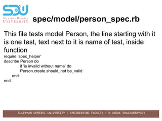 SULEYMAN DEMIREL UNIVERSITY : ENGINEERING FACULTY : © ARDAK SHALKARBAYULY
spec/model/person_spec.rb
This file tests model Person, the line starting with it
is one test, text next to it is name of test, inside
function
require ‘spec_helper’
describe Person do
it ‘is invalid without name’ do
Person.create.should_not be_valid
end
end
 