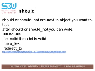 SULEYMAN DEMIREL UNIVERSITY : ENGINEERING FACULTY : © ARDAK SHALKARBAYULY
should
should or should_not are next to object you want to
test
after should or should_not you can write:
== equals
be_valid if model is valid
have_text
redirect_to
http://rspec.rubyforge.org/rspec-rails/1.1.12/classes/Spec/Rails/Matchers.html
 