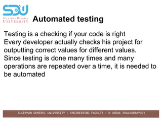 SULEYMAN DEMIREL UNIVERSITY : ENGINEERING FACULTY : © ARDAK SHALKARBAYULY
Automated testing
Testing is a checking if your code is right
Every developer actually checks his project for
outputting correct values for different values.
Since testing is done many times and many
operations are repeated over a time, it is needed to
be automated
 