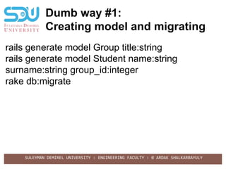 SULEYMAN DEMIREL UNIVERSITY : ENGINEERING FACULTY : © ARDAK SHALKARBAYULY
Dumb way #1:
Creating model and migrating
rails generate model Group title:string
rails generate model Student name:string
surname:string group_id:integer
rake db:migrate
 