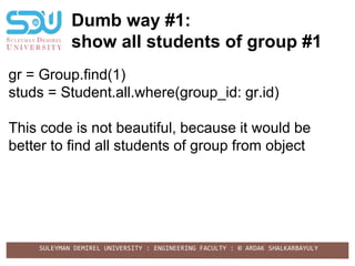 SULEYMAN DEMIREL UNIVERSITY : ENGINEERING FACULTY : © ARDAK SHALKARBAYULY
Dumb way #1:
show all students of group #1
gr = Group.find(1)
studs = Student.all.where(group_id: gr.id)
This code is not beautiful, because it would be
better to find all students of group from object
 