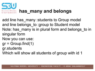 SULEYMAN DEMIREL UNIVERSITY : ENGINEERING FACULTY : © ARDAK SHALKARBAYULY
has_many and belongs
add line has_many :students to Group model
and line belongs_to :group to Student model
Note: has_many is in plural form and belongs_to in
singular form
Now you can use:
gr = Group.find(1)
gr.students
Which will show all students of group with id 1
 