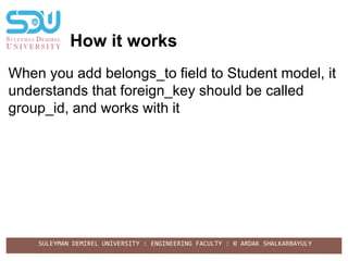SULEYMAN DEMIREL UNIVERSITY : ENGINEERING FACULTY : © ARDAK SHALKARBAYULY
How it works
When you add belongs_to field to Student model, it
understands that foreign_key should be called
group_id, and works with it
 
