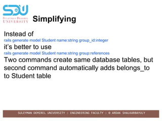 SULEYMAN DEMIREL UNIVERSITY : ENGINEERING FACULTY : © ARDAK SHALKARBAYULY
Simplifying
Instead of
rails generate model Student name:string group_id:integer
it’s better to use
rails generate model Student name:string group:references
Two commands create same database tables, but
second command automatically adds belongs_to
to Student table
 