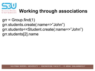 SULEYMAN DEMIREL UNIVERSITY : ENGINEERING FACULTY : © ARDAK SHALKARBAYULY
Working through associations
grr = Group.find(1)
grr.students.create(:name=>”John”)
grr.students<<Student.create(:name=>”John”)
grr.students[2].name
 
