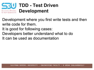 SULEYMAN DEMIREL UNIVERSITY : ENGINEERING FACULTY : © ARDAK SHALKARBAYULY
TDD - Test Driven
Development
Development where you first write tests and then
write code for them.
It is good for following cases:
Developers better understand what to do
It can be used as documentation
 