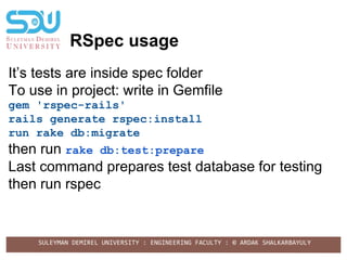 SULEYMAN DEMIREL UNIVERSITY : ENGINEERING FACULTY : © ARDAK SHALKARBAYULY
RSpec usage
It’s tests are inside spec folder
To use in project: write in Gemfile
gem 'rspec-rails'
rails generate rspec:install
run rake db:migrate
then run rake db:test:prepare
Last command prepares test database for testing
then run rspec
 