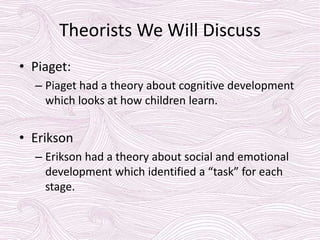 Theorists We Will Discuss
• Piaget:
– Piaget had a theory about cognitive development
which looks at how children learn.
• Erikson
– Erikson had a theory about social and emotional
development which identified a “task” for each
stage.