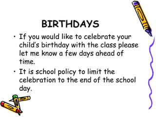 BIRTHDAYS 
• If you would like to celebrate your 
child’s birthday with the class please 
let me know a few days ahead of 
time. 
• It is school policy to limit the 
celebration to the end of the school 
day. 
 