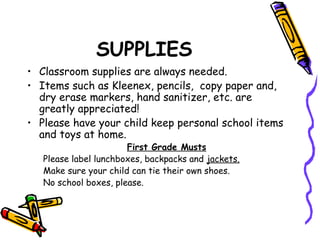 SUPPLIES 
• Classroom supplies are always needed. 
• Items such as Kleenex, pencils, copy paper and, 
dry erase markers, hand sanitizer, etc. are 
greatly appreciated! 
• Please have your child keep personal school items 
and toys at home. 
First Grade Musts 
Please label lunchboxes, backpacks and jackets. 
Make sure your child can tie their own shoes. 
No school boxes, please. 
 