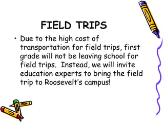 FIELD TRIPS 
• Due to the high cost of 
transportation for field trips, first 
grade will not be leaving school for 
field trips. Instead, we will invite 
education experts to bring the field 
trip to Roosevelt’s campus! 
 