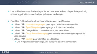 14
Les utilisateurs souhaitent que leurs données soient disponible partout,
et vos applications souhaitent adresser ce besoin
Faciliter l’utilisation les fonctionnalités cloud de Chrome
Utiliser l’API chrome.storage.sync pour sync petits items de données
Utiliser l’API SyncFilesystem pour sync gros fichiers de données
Utiliser l’API Google Drive comme backend, est extensible
Utiliser l’API Cloud Push Messaging pour envoyer des messages à partir de
votre serveur
Utiliser l’API Identity pour identifier les utilisateur
Une API pour les services Google, une autre pour les autres services tiers
Cloud par défaut
 