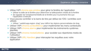 15
Utilise l’API chrome.app.window pour gérer la fenêtre de l’application
Utiliser la taille de la fenêtre pour déterminer la taille/position initiale de la fenêtre
Se rappeler de l’emplacement/taille de la fenêtre pour la prochaine fois que
l’application s’exécute
Vous pouvez contrôler si la barre de titre par défaut de l’OS / contrôles sont
utilisés
Utiliser “-webkit-app-region: drag” pour définir les régions personnalisées de drag
Utiliser l’API chrome.contextMenus pour implémenter les menu contextuels
Utiliser l’API chrome.alarms pour implémenter les évènements systèmes
planifiés
Utiliser l’API chrome.mediaGalleries pour accéder aux répertoires media de
l’utilisateur
Utiliser l’API URL Handlers pour intercepter les requêtes avec votre
application
Expérience utilisateur immersive
 