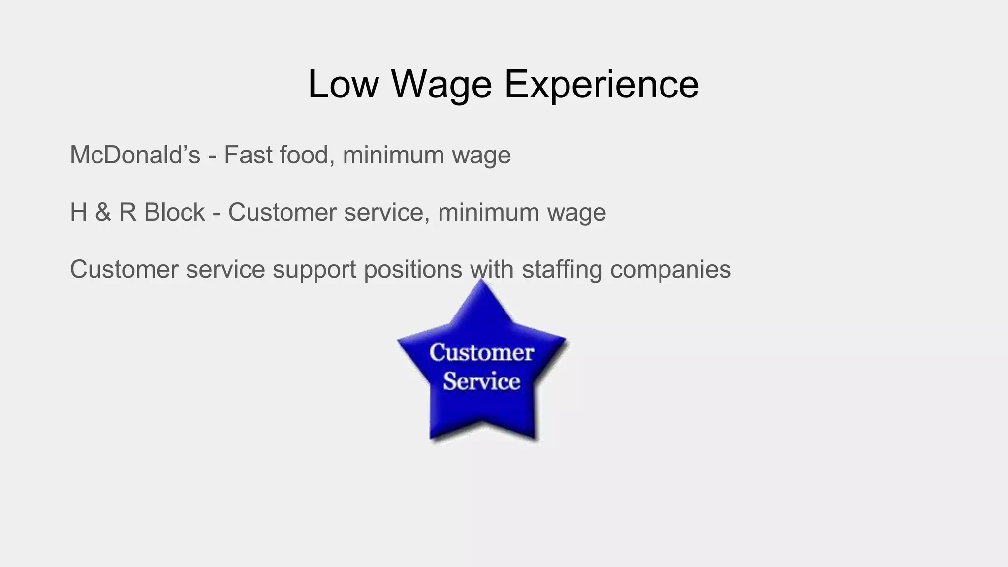Low Wage Experience
McDonald’s - Fast food, minimum wage
H & R Block - Customer service, minimum wage
Customer service support positions with staffing companies
