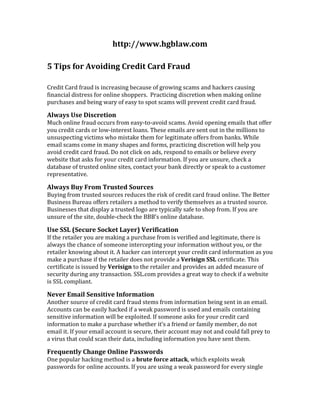 5 Tips for Avoiding Credit Card Fraud<br />Credit Card fraud is increasing because of growing scams and hackers causing financial distress for online shoppers.  Practicing discretion when making online purchases and being wary of easy to spot scams will prevent credit card fraud.<br />Always Use Discretion<br />Much online fraud occurs from easy-to-avoid scams. Avoid opening emails that offer you credit cards or low-interest loans. These emails are sent out in the millions to unsuspecting victims who mistake them for legitimate offers from banks. While email scams come in many shapes and forms, practicing discretion will help you avoid credit card fraud. Do not click on ads, respond to emails or believe every website that asks for your credit card information. If you are unsure, check a database of trusted online sites, contact your bank directly or speak to a customer representative.<br />Always Buy From Trusted Sources<br />Buying from trusted sources reduces the risk of credit card fraud online. The Better Business Bureau offers retailers a method to verify themselves as a trusted source. Businesses that display a trusted logo are typically safe to shop from. If you are unsure of the site, double-check the BBB’s online database.<br />Use SSL (Secure Socket Layer) Verification<br />If the retailer you are making a purchase from is verified and legitimate, there is always the chance of someone intercepting your information without you, or the retailer knowing about it. A hacker can intercept your credit card information as you make a purchase if the retailer does not provide a Verisign SSL certificate. This certificate is issued by Verisign to the retailer and provides an added measure of security during any transaction. SSL.com provides a great way to check if a website is SSL compliant.<br />Never Email Sensitive Information<br />Another source of credit card fraud stems from information being sent in an email. Accounts can be easily hacked if a weak password is used and emails containing sensitive information will be exploited. If someone asks for your credit card information to make a purchase whether it’s a friend or family member, do not email it. If your email account is secure, their account may not and could fall prey to a virus that could scan their data, including information you have sent them.<br />Frequently Change Online Passwords<br />One popular hacking method is a brute force attack, which exploits weak passwords for online accounts. If you are using a weak password for every single one of your online accounts, it makes it that much easier for a hacker to crack your password and steal your information. Changing your passwords on a regular basis, using multiple different passwords for different accounts and making passwords stronger by adding more characters and symbols will deter credit card fraud.<br />Incidence of credit card fraud is growing. Consumers that don’t practice discretion when using their credit card online fall prey to scams that are otherwise easy to avoid. Buying from trusted retailers and not storing sensitive information in a way that’s easy to access will help deter Credit Card fraud. Once you put these five tips into practice, you'll be far less likely to experience credit card fraud- but even if you do, know that you can always trust the Credit Card Fraud Experts at Hornberger Brewer LLC.<br />