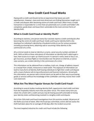 How Credit Card Fraud Works
Paying with a credit card should not be an experience that leaves you with
apprehension. However, more and more Americans are finding themselves caught up in
a credit card dispute after becoming victims of credit card fraud. Often times a simple
transaction is responsible for a crime that can potentially turn a credit card holder’s life
completely upside down and leave them vulnerable to the most common forms of
identity theft.

What is Credit Card Fraud or Identity Theft?
According to statistics, one person every four seconds reports a credit card dispute after
becoming the victim of credit card fraud. Credit card fraud or identity theft is the
stealing of an individual’s identity by a fraudulent entity to use for various purposes
including purchasing items, obtaining cash or assuming a false identity in the
commission of a crime.

All a criminal needs to steal an identity is a name, social security number and date of
birth. With as little as these vital pieces of information an identity thief is able to get a
loan, have access to or open up a bank account in a person’s name, lease or buy a car,
get insurance, purchase flights or merchandise over the phone or Internet, or worse
case scenario, use a stolen identity in the commission of a crime.

This information can be obtained from a mailbox, trash can, change of address request
or a receipt from a hotel, restaurant or retail outlet. This exposure of information can
lead to many forms of identity theft leaving individuals to fight their credit card dispute
with a maze of phone calls to law enforcement and financial institutions. Armed with
this information, any person with criminal intent can be well on their way to purchasing
goods or services without the knowledge of the cardholder until they receive their credit
card statement.

What Are The Most Popular Venues for Credit Card Fraud?
According to several studies involving identity theft, opportunists steal credit card data
from the hospitality industry more than any other venue. This means every time you
check into a hotel with a credit card you may be leaving yourself vulnerable to having
your identity stolen and becoming involved in a lengthy credit card dispute.

Out of the 218 credit card fraud investigations from 24 countries studied, 38 percent of
the thefts occurred at hotels. After the fraud was committed, victims did not realize the
theft had taken place for an average of 156 days after the incident occurred.

The most targeted industries for credit card fraud include the following:
 