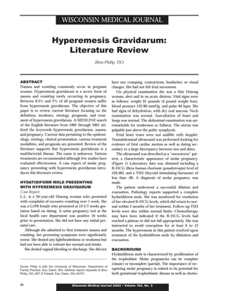 WISCONSIN MEDICAL JOURNAL


                        Hyperemesis Gravidarum:
                           Literature Review
                                                        Binu Philip, DO



ABSTRACT                                                             have any cramping, contractions, headaches, or visual
Nausea and vomiting commonly occur in pregnant                       changes. She had not felt fetal movement.
women. Hyperemesis gravidarum is a severe form of                       On physical examination she was a thin Hmong
nausea and vomiting rarely occurring in pregnancy.                   woman, alert and in no acute distress. Vital signs were
Between 0.3% and 2% of all pregnant women suffer                     as follows: weight 91 pounds (4 pound weight loss),
from hyperemesis gravidarum. The objective of this                   blood pressure 132/80 mmHg, and pulse 84 bpm. She
paper is to review current literature focusing on the                had signs of dehydration, with dry oral mucosa. Neck
definition, incidence, etiology, prognosis, and treat-               examination was normal. Auscultation of heart and
ment of hyperemesis gravidarum. A MEDLINE search                     lungs was normal. The abdominal examination was un-
of the English literature from 1982 through 2001 uti-                remarkable for tenderness or fullness. The uterus was
lized the keywords hyperemesis gravidarum, nausea,                   palpable just above the pubic symphysis.
and pregnancy. Current data pertaining to the epidemi-                  Fetal heart tones were not audible with doppler.
ology, etiology, clinical presentation, various treatment            Transabdominal ultrasound was performed looking for
modalities, and prognosis are presented. Review of the               evidence of fetal cardiac motion as well as dating sec-
literature supports that hyperemesis gravidarum is a                 ondary to a large discrepancy between size and dates.
multifactorial disease. The cause is unknown. Various                   The ultrasound was described as a “snowstorm” pat-
treatments are recommended although few studies have                 tern, a characteristic appearance of molar pregnancy.
evaluated effectiveness. A case report of molar preg-                (Figure 1) Laboratory data was obtained including a
nancy presenting with hyperemesis gravidarum intro-                  B-HCG (Beta-human chorionic gonadotropin) level of
duces this literature review.                                        526,483, and a TSH (thyroid stimulating hormone) of
                                                                     less than .06. A diagnosis of molar pregnancy was
HYDATIDIFORM MOLE PRESENTING                                         made.
WITH HYPEREMESIS GRAVIDARUM                                             The patient underwent a successful dilation and
Case Report                                                          evacuation. Pathology reports supported a complete
L.L. is a 20-year-old Hmong woman who presented                      hydatidiform mole. She was monitored for resolution
with complaint of excessive vomiting over 1 week. She                of her elevated B-HCG levels, which did return to nor-
was a G1P0 female who presented at 19 3/7 weeks ges-                 mal within 2 months of her treatment. Follow-up TSH
tation based on dating. A urine pregnancy test at the                levels were also within normal limits. Chemotherapy
local health care department was positive 10 weeks                   may have been indicated if the B-HCG levels had
prior to presentation. She did not have any initial pre-             reached a plateau or did not fall appropriately. She was
natal care.                                                          instructed to avoid conception for at least 6 to 12
   Although she admitted to first trimester nausea and               months. The hyperemesis in this patient resolved upon
vomiting, her presenting symptoms were significantly                 treatment of the hydatidiform mole by dilatation and
worse. She denied any lightheadedness or weakness but                evacuation.
had not been able to tolerate her normal oral intake.
   She denied vaginal bleeding or discharge. She did not             BACKGROUND
                                                                     Hydatidiform mole is characterized by proliferation of
                                                                     the trophoblast. Molar pregnancies can be complete
                                                                     (classic) or incomplete (partial). The importance of rec-
Doctor Philip is with the University of Wisconsin, Department of
Family Practice, Eau Claire, Wis. Address reprint requests to Binu   ognizing molar pregnancy is related to its potential for
Philip, DO, 807 S Farwell, Eau Claire, Wis 54701                     both gestational trophoblastic disease as well as chorio-


46                                     Wisconsin Medical Journal 2003 • Volume 102, No. 3
 