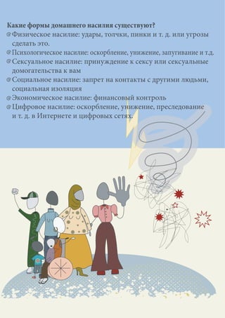 Какие формы домашнего насилия существуют?
Физическое насилие: удары, толчки, пинки и т. д. или угрозы
сделать это.
Психологическое насилие: оскорбление, унижение, запугивание и т.д.
Сексуальное насилие: принуждение к сексу или сексуальные
домогательства к вам
Социальное насилие: запрет на контакты с другими людьми,
социальная изоляция
Экономическое насилие: финансовый контроль
Цифровое насилие: оскорбление, унижение, преследование
и т. д. в Интернете и цифровых сетях.
 