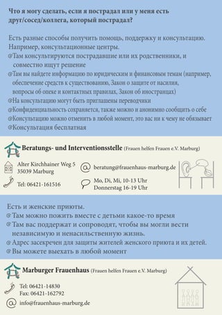 Есть и женские приюты.
Там можно пожить вместе с детьми какое-то время
Там вас поддержат и сопроводят, чтобы вы могли вести
независимую и ненасильственную жизнь.
Адрес засекречен для защиты жителей женского приюта и их детей.
Вы можете выехать в любой момент
Что я могу сделать, если я пострадал или у меня есть
друг/сосед/коллега, который пострадал?
Есть разные способы получить помощь, поддержку и консультацию.
Например, консультационные центры.
Там консультируются пострадавшие или их родственники, и
совместно ищут решение
Там вы найдете информацию по юридическим и финансовым темам (например,
обеспечение средств к существованию, Закон о защите от насилия,
вопросы об опеке и контактных правилах, Закон об иностранцах)
На консультацию могут быть приглашены переводчики
Конфиденциальность сохраняется, также можно и анонимно сообщить о себе
Консультацию можно отменить в любой момент, это вас ни к чему не обязывает
Консультация бесплатная
Beratungs- und Interventionsstelle (Frauen helfen Frauen e.V. Marburg)
Tel: 06421-161516
Alter Kirchhainer Weg 5
35039 Marburg
Mo, Di, Mi, 10-13 Uhr
Donnerstag 16-19 Uhr
beratung@frauenhaus-marburg.de
Marburger Frauenhaus (Frauen helfen Frauen e.V. Marburg)
Tel: 06421-14830
Fax: 06421-162792
info@frauenhaus-marburg.de
 
