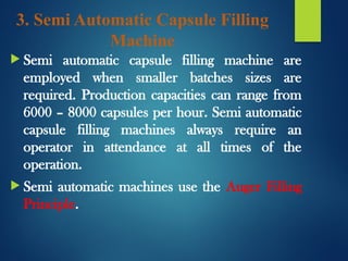 3. Semi Automatic Capsule Filling
Machine
 Semi automatic capsule filling machine are
employed when smaller batches sizes are
required. Production capacities can range from
6000 – 8000 capsules per hour. Semi automatic
capsule filling machines always require an
operator in attendance at all times of the
operation.
 Semi automatic machines use the Auger Filling
Principle.
 