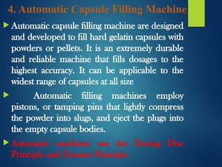 4. Automatic Capsule Filling Machine
 Automatic capsule filling machine are designed
and developed to fill hard gelatin capsules with
powders or pellets. It is an extremely durable
and reliable machine that fills dosages to the
highest accuracy. It can be applicable to the
widest range of capsules at all size
 Automatic filling machines employ
pistons, or tamping pins that lightly compress
the powder into slugs, and eject the plugs into
the empty capsule bodies.
 Automatic machines use the Dosing Disc
Principle and Dosator Principle.
 