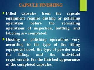 CAPSULE FINISHING
 Filled capsules from the capsule
equipment require dusting or polishing
operation before the remaining
operations of inspection, bottling, and
labeling are completed.
 Dusting or polishing operations vary
according to the type of the filling
equipment used, the type of powder used
for filling, and the individual
requirements for the finished appearance
of the completed capsules.
 