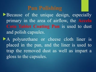 Pan Polishing
Because of the unique design, especially
primary in the area of airflow, the Accela
Cota Tablet Coating Pan is used to dust
and polish capsules.
A polyurethane or cheese cloth liner is
placed in the pan, and the liner is used to
trap the removed dust as well as impart a
gloss to the capsules.
 