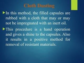 Cloth Dusting
In this method, the filled capsules are
rubbed with a cloth that may or may
not be impregnated with an inert oil.
This procedure is a hand operation
and gives a shine to the capsules. Also
it results in a positive method for
removal of resistant materials.
 