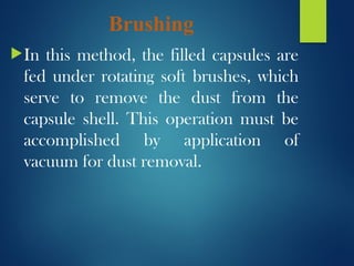 Brushing
In this method, the filled capsules are
fed under rotating soft brushes, which
serve to remove the dust from the
capsule shell. This operation must be
accomplished by application of
vacuum for dust removal.
 