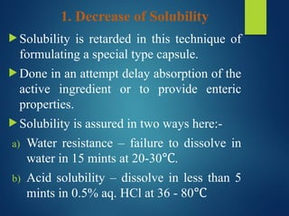 1. Decrease of Solubility
 Solubility is retarded in this technique of
formulating a special type capsule.
 Done in an attempt delay absorption of the
active ingredient or to provide enteric
properties.
 Solubility is assured in two ways here:-
a) Water resistance – failure to dissolve in
water in 15 mints at 20-30 .
℃
b) Acid solubility – dissolve in less than 5
mints in 0.5% aq. HCl at 36 - 80℃
 