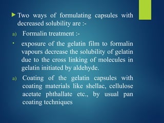  Two ways of formulating capsules with
decreased solubility are :-
a) Formalin treatment :-
• exposure of the gelatin film to formalin
vapours decrease the solubility of gelatin
due to the cross linking of molecules in
gelatin initiated by aldehyde.
a) Coating of the gelatin capsules with
coating materials like shellac, cellulose
acetate phthallate etc., by usual pan
coating techniques
 