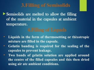 3.Filling of Semisolids
 Semisolids are melted to allow the filling
of the material in the capsules at ambient
temperature.
4.Filling of Liquids
• Liquids in the form of thermosetting or thixotropic
mixture are filled in the capsule.
• Gelatin banding is required for the sealing of the
capsules to prevent leakage.
• Two bands of gelatin solution are applied around
the centre of the filled capsules and this then dried
using air ate ambient conditions.
 