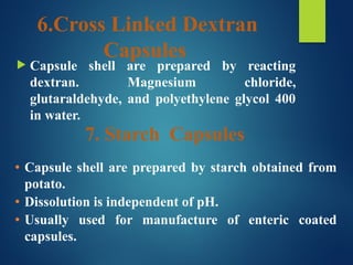 6.Cross Linked Dextran
Capsules
 Capsule shell are prepared by reacting
dextran. Magnesium chloride,
glutaraldehyde, and polyethylene glycol 400
in water.
7. Starch Capsules
• Capsule shell are prepared by starch obtained from
potato.
• Dissolution is independent of pH.
• Usually used for manufacture of enteric coated
capsules.
 