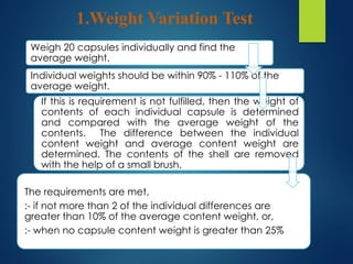 1.Weight Variation Test
Weigh 20 capsules individually and find the
average weight.
Individual weights should be within 90% - 110% of the
average weight.
If this is requirement is not fulfilled, then the weight of
contents of each individual capsule is determined
and compared with the average weight of the
contents. The difference between the individual
content weight and average content weight are
determined. The contents of the shell are removed
with the help of a small brush.
The requirements are met,
:- if not more than 2 of the individual differences are
greater than 10% of the average content weight, or,
:- when no capsule content weight is greater than 25%
 