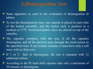 3.Disintegration Test
 Same apparatus as used in the evaluation of disintegration in
tablets.
 To test the disintegration time, one capsule is placed in each tube
of the basket assembly, and the basket rack is position in a
medium at 37 . Perforated plastic discs are placed on top of the
℃
capsules.
 The capsules complies with the test, if all the capsules
disintegrate, and all the particles pass through the mesh screen in
the specified time. If any residue remains, it must have only a soft
mass with no firm core.
 If 1 or 2 fails to disintegrate, the test is repeated with 12
additional tablets.
 According to the IP, hard shell capsules take only a maximum of
30 minutes to disintegrate.
 