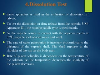 4.Dissolution Test
 Same apparatus as used in the evaluation of dissolution in
tablets.
 To test the dissolution or drug release from the capsule, USP
Apparatus II – the rotating paddle type is used mainly.
 As the capsule comes in contact with the aqueous media at
37 , capsule shell absorb water and swell.
℃
 The rate of water penetration is inversely proportional to the
thickness of the capsule shell. The shell ruptures at the
shoulder of the cap an the body part.
 Rate of gelatin solubility is dependent on the temperature of
the solution. As the temperature decreases, the solubility of
the gelatin decreases.
 
