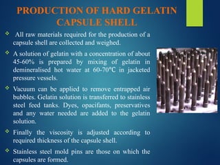 PRODUCTION OF HARD GELATIN
CAPSULE SHELL
 All raw materials required for the production of a
capsule shell are collected and weighed.
 A solution of gelatin with a concentration of about
45-60% is prepared by mixing of gelatin in
demineralised hot water at 60-70 in jacketed
℃
pressure vessels.
 Vacuum can be applied to remove entrapped air
bubbles. Gelatin solution is transferred to stainless
steel feed tanks. Dyes, opacifants, preservatives
and any water needed are added to the gelatin
solution.
 Finally the viscosity is adjusted according to
required thickness of the capsule shell.
 Stainless steel mold pins are those on which the
capsules are formed.
 